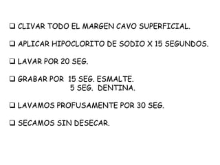  CLIVAR TODO EL MARGEN CAVO SUPERFICIAL.
 APLICAR HIPOCLORITO DE SODIO X 15 SEGUNDOS.
 LAVAR POR 20 SEG.
 GRABAR POR 15 SEG. ESMALTE.
5 SEG. DENTINA.
 LAVAMOS PROFUSAMENTE POR 30 SEG.
 SECAMOS SIN DESECAR.
 