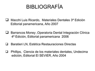 BIBLIOGRAFÍA
 Macchi Luis Ricardo, Materiales Dentales 3ª Edición
Editorial panamericana, Año 2007
 Barrancos Money ,Operatoria Dental Integración Clínica
4ª Edición, Editorial panamericana 2006
 Baratieri LN, Estética Restauraciones Directas
 Phillips, Ciencia de los materiales dentales, Undecima
edición, Editorial El SEVIER, Año 2004
 