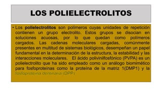 LOS POLIELECTROLITOS
• Los polielectrolitos son polímeros cuyas unidades de repetición
contienen un grupo electrolito. Estos grupos se disocian en
soluciones acuosas, por lo que quedan como polímeros
cargados. Las cadenas moleculares cargadas, comúnmente
presentes en multitud de sistemas biológicos, desempeñan un papel
fundamental en la determinación de la estructura, la estabilidad y las
interacciones moleculares. El ácido polivinilfosfónico (PVPA) es un
polielectrolito que ha sido empleado como un análogo biomimético
para fosfoproteínas como la proteína de la matriz 1(DMP1) y la
fosfoproteína dentinaria (DPP)
 