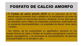 FOSFATO DE CALCIO AMORFO
• El Fosfato de calcio amorfo (ACP) es un precursor de la HA,
siendo ésta el producto final y estable en la precipitación de iones de
calcio y fosfato en soluciones neutras o alcalinas. Es por esto que se
ha estudiado como relleno de materiales poliméricos, estimulado por
su excelente biocompatibilidad y la propiedad de liberar iones calcio
y fosfato.
Así mismo, se ha comprobado un significativo aumento en los
niveles iónicos de calcio y fosfato en la placa supragingival cuando se
aplican enjuagatorios, y se promueve la remineralización de lesiones
subsuperficiales en el esmalte in situ.
 