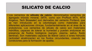 SILICATO DE CALCIO
• Los cementos de silicato de calcio, denominados cementos de
agregado trióxido mineral, (MTA, como son ProRoot MTA, MTA
Angelus, Tech Biosealer) son derivados del cemento Portland, que
se han introducido en la odontología como materiales para
diferentes aplicaciones clínicas, fundamentalmente en el área de la
endodoncia. Los cementos de silicato de calcio son materiales
hidrófilos, capaces de tolerar la humedad y pueden endurecer en
presencia de fluidos biológicos (sangre, plasma, saliva, fluido
dentinal). Son materiales capaces de liberar calcio e iones hidroxilo
(actividad alcalinizante) en los fluidos circundantes, creando las
condiciones para la formación de apatita.
 