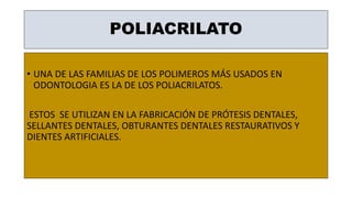 POLIACRILATO
• UNA DE LAS FAMILIAS DE LOS POLIMEROS MÁS USADOS EN
ODONTOLOGIA ES LA DE LOS POLIACRILATOS.
ESTOS SE UTILIZAN EN LA FABRICACIÓN DE PRÓTESIS DENTALES,
SELLANTES DENTALES, OBTURANTES DENTALES RESTAURATIVOS Y
DIENTES ARTIFICIALES.
 