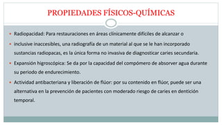 PROPIEDADES FÍSICOS-QUÍMICAS
 Radiopacidad: Para restauraciones en áreas clínicamente difíciles de alcanzar o
 inclusive inaccesibles, una radiografía de un material al que se le han incorporado
sustancias radiopacas, es la única forma no invasiva de diagnosticar caries secundaria.
 Expansión higroscópica: Se da por la capacidad del compómero de absorver agua durante
su periodo de endurecimiento.
 Actividad antibacteriana y liberación de flúor: por su contenido en flúor, puede ser una
alternativa en la prevención de pacientes con moderado riesgo de caries en dentición
temporal.
 