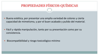 PROPIEDADES FÍSICOS-QUÍMICAS
 Buena estética, por presentar una amplia variedad de colores y cierta
capacidad de mimetismo, y por el buen acabado y pulido del material.
 Fácil y rápida manipulación, tanto por su presentación como por su
consistencia.
 Biocompatibilidad y riesgo toxicológico mínimo
 
