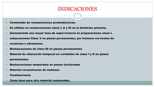 INDICACIONES
 Cementado de restauraciones prostodóncicas.
 Se utilizan en restauraciones clase I, II y III en la dentición primaria,
 demostrando una mayor tasa de supervivencia en preparaciones clase I,
 estauraciones Clase V en piezas permanentes, por lesiones cervicales de
 erosiones o abrasiones.
 Restauraciones de clase III en piezas permanentes
 Material de obturación temporal en cavidades de clase I y II en piezas
 permanentes
 Restauraciones temporales en piezas fracturadas
 Material reconstructor de muñones
 Tunelizaciones
 Como base para otro material restaurador.
 
