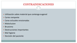 CONTRAINDICACIONES
 Utilización sobre material que contenga eugenol
 Caries rampante
 Caras oclusales erosionadas
 Maloclusion
 Bruxismo
 Destrucciones importantes
 Mal higiene
 Decisión del paciente
 