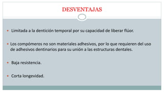 DESVENTAJAS
 Limitada a la dentición temporal por su capacidad de liberar flúor.
 Los compómeros no son materiales adhesivos, por lo que requieren del uso
de adhesivos dentinarios para su unión a las estructuras dentales.
 Baja resistencia.
 Corta longevidad.
 