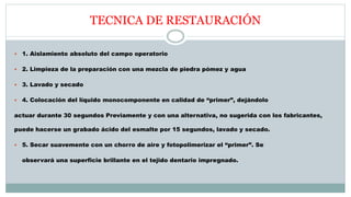 TECNICA DE RESTAURACIÓN
 1. Aislamiento absoluto del campo operatorio
 2. Limpieza de la preparación con una mezcla de piedra pómez y agua
 3. Lavado y secado
 4. Colocación del líquido monocomponente en calidad de “primer”, dejándolo
actuar durante 30 segundos Previamente y con una alternativa, no sugerida con los fabricantes,
puede hacerse un grabado ácido del esmalte por 15 segundos, lavado y secado.
 5. Secar suavemente con un chorro de aire y fotopolimerizar el “primer”. Se
observará una superficie brillante en el tejido dentario impregnado.
 