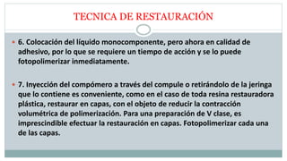 TECNICA DE RESTAURACIÓN
 6. Colocación del líquido monocomponente, pero ahora en calidad de
adhesivo, por lo que se requiere un tiempo de acción y se lo puede
fotopolimerizar inmediatamente.
 7. Inyección del compómero a través del compule o retirándolo de la jeringa
que lo contiene es conveniente, como en el caso de toda resina restauradora
plástica, restaurar en capas, con el objeto de reducir la contracción
volumétrica de polimerización. Para una preparación de V clase, es
imprescindible efectuar la restauración en capas. Fotopolimerizar cada una
de las capas.
 