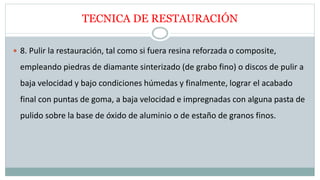TECNICA DE RESTAURACIÓN
 8. Pulir la restauración, tal como si fuera resina reforzada o composite,
empleando piedras de diamante sinterizado (de grabo fino) o discos de pulir a
baja velocidad y bajo condiciones húmedas y finalmente, lograr el acabado
final con puntas de goma, a baja velocidad e impregnadas con alguna pasta de
pulido sobre la base de óxido de aluminio o de estaño de granos finos.
 