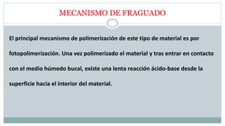 MECANISMO DE FRAGUADO
El principal mecanismo de polimerización de este tipo de material es por
fotopolimerización. Una vez polimerizado el material y tras entrar en contacto
con el medio húmedo bucal, existe una lenta reacción ácido-base desde la
superficie hacia el interior del material.
 