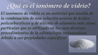 ¿Qué es el ionómero de vidrio?
El ionómero de vidrio es un material que resulta de
la combinación de una solución acuosa de ácidos
policarboxílicos y de silicato de aluminio más otras
partículas que es utilizado en los mas diversos
procedimientos de la odontología restauradora
debido a sus propiedades especificas.
 