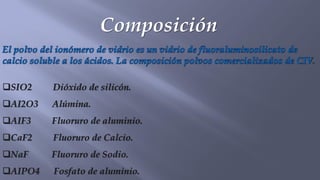 Composición
El polvo del ionómero de vidrio es un vidrio de fluoraluminosilicato de
calcio soluble a los ácidos. La composición polvos comercializados de CIV.
❑SIO2 Dióxido de silicón.
❑AI2O3 Alúmina.
❑AIF3 Fluoruro de aluminio.
❑CaF2 Fluoruro de Calcio.
❑NaF Fluoruro de Sodio.
❑AIPO4 Fosfato de aluminio.
 