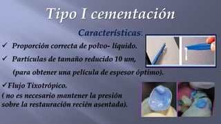 Tipo I cementación
Características:
✓ Proporción correcta de polvo- líquido.
✓ Partículas de tamaño reducido 10 um,
(para obtener una película de espesor óptimo).
✓Flujo Tixotrópico.
( no es necesario mantener la presión
sobre la restauración recién asentada).
 