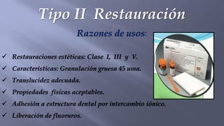 Tipo II Restauración
Razones de usos:
✓ Restauraciones estéticas: Clase I, III y V.
✓ Características: Granulación gruesa 45 uma.
✓ Translucidez adecuada.
✓ Propiedades físicas aceptables.
✓ Adhesión a estructura dental por intercambio iónico.
✓ Liberación de fluoruros.
 