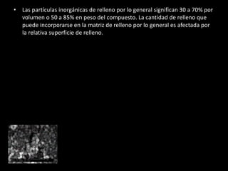 • Las partículas inorgánicas de relleno por lo general significan 30 a 70% por
volumen o 50 a 85% en peso del compuesto. La cantidad de relleno que
puede incorporarse en la matriz de relleno por lo general es afectada por
la relativa superficie de relleno.
 