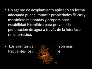 • Un agente de acoplamiento aplicado en forma
adecuada puede impartir propiedades físicas y
mecánicas mejoradas y proporcionar
estabilidad hidrolitica para prevenir la
penetración de agua a través de la interface
relleno-resina.
• Los agentes de acoplamiento, son mas
frecuentes los silanos orgánicos.
 