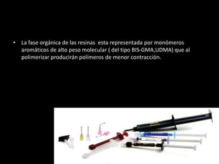 • La fase orgánica de las resinas esta representada por monómeros
aromáticos de alto peso molecular ( del tipo BIS-GMA,UDMA) que al
polimerizar producirán polímeros de menor contracción.
 