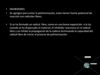 • INHIBIDORES
• Se agregan para evitar la polimerización, estos tienen fuerte potencial de
reacción con radicales libres.
• Si se ha formado un radical libre, como en una breve exposición a la luz
cuando se ha dispersado el material, el inhibidor reacciona en el radical
libre y así inhibe la propagación de la cadena terminando la capacidad del
radical libre de iniciar el proceso de polimerización.
 