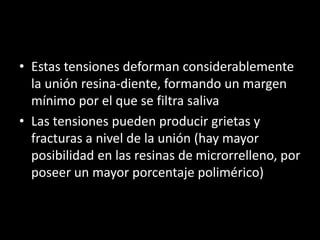 • Estas tensiones deforman considerablemente
la unión resina-diente, formando un margen
mínimo por el que se filtra saliva
• Las tensiones pueden producir grietas y
fracturas a nivel de la unión (hay mayor
posibilidad en las resinas de microrrelleno, por
poseer un mayor porcentaje polimérico)
 