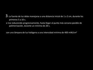3. La fuente de luz debe manejarse a una distancia inicial de 1 a 2 cm, durante los
primeros 5 a 10 s.
e irse reduciendo progresivamente, hasta llegar al punto más cercano posible de
polimerización, durante un mínimo de 20 s.
con una lámpara de luz halógena a una intensidad mínima de 400 mW/cm2
 