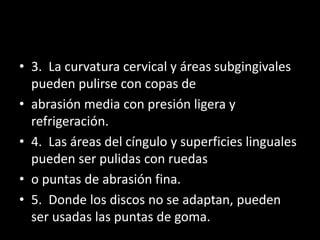 • 3. La curvatura cervical y áreas subgingivales
pueden pulirse con copas de
• abrasión media con presión ligera y
refrigeración.
• 4. Las áreas del cíngulo y superficies linguales
pueden ser pulidas con ruedas
• o puntas de abrasión fina.
• 5. Donde los discos no se adaptan, pueden
ser usadas las puntas de goma.
 