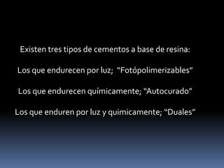 Existen tres tipos de cementos a base de resina:
Los que endurecen por luz; “Fotópolimerizables”
Los que endurecen químicamente; “Autocurado”
Los que enduren por luz y quimicamente; “Duales”
 