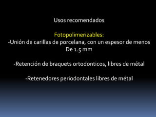 Usos recomendados
Fotopolimerizables:
-Unión de carillas de porcelana, con un espesor de menos
De 1.5 mm
-Retención de braquets ortodonticos, libres de métal
-Retenedores periodontales libres de métal
 