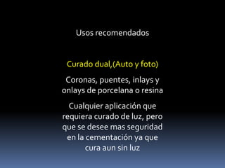 Usos recomendados
Curado dual,(Auto y foto)
Coronas, puentes, inlays y
onlays de porcelana o resina
Cualquier aplicación que
requiera curado de luz, pero
que se desee mas seguridad
en la cementación ya que
cura aun sin luz
 