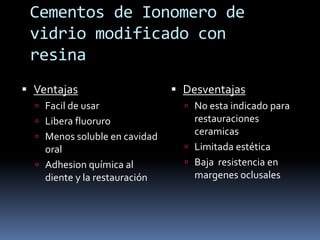 Cementos de Ionomero de
vidrio modificado con
resina
 Ventajas
 Facil de usar
 Libera fluoruro
 Menos soluble en cavidad
oral
 Adhesion química al
diente y la restauración
 Desventajas
 No esta indicado para
restauraciones
ceramicas
 Limitada estética
 Baja resistencia en
margenes oclusales
 