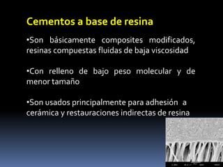 Cementos a base de resina
•Son básicamente composites modificados,
resinas compuestas fluidas de baja viscosidad
•Con relleno de bajo peso molecular y de
menor tamaño
•Son usados principalmente para adhesión a
cerámica y restauraciones indirectas de resina
 