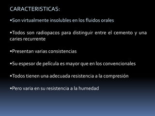 CARACTERISTICAS:
•Son virtualmente insolubles en los fluidos orales
•Todos son radiopacos para distinguir entre el cemento y una
caries recurrente
•Presentan varias consistencias
•Su espesor de película es mayor que en los convencionales
•Todos tienen una adecuada resistencia a la compresión
•Pero varia en su resistencia a la humedad
 