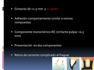  Grosores de <1.5 mm y >2.5mm
 Adhesión comportamiento similar a resinas
compuestas
 Componente monomérico=RC (irritante pulpar <0.5
mm)
 Presentación en dos componentes
 Retiro de cemento complicado al fraguar
 