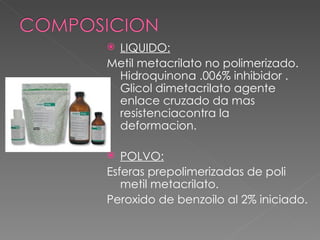 LIQUIDO: Metil metacrilato no polimerizado. Hidroquinona .006% inhibidor . Glicol dimetacrilato agente enlace cruzado da mas resistenciacontra la deformacion. POLVO: Esferas prepolimerizadas de poli metil metacrilato.  Peroxido de benzoilo al 2% iniciado. 