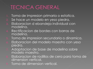 Toma de impresion primaria o estatica. Se hace un modelo en yeso piedra. Elaboracion d ebandeja individual con modelina. Rectificacion de bordes con barras de modelina. Toma de impresion secundaria o dinamica. Elaboracion del modelo maestro con yeso piedra. Adaptacion de base de modelina sobre modelo maestro. Elaboracion de rodillos de cera para toma de dimension vertical. Toma de dimension vertical. 