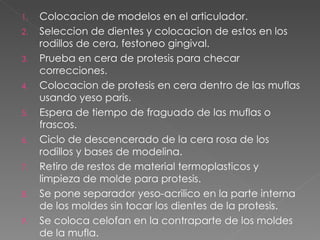 Colocacion de modelos en el articulador. Seleccion de dientes y colocacion de estos en los rodillos de cera, festoneo gingival. Prueba en cera de protesis para checar correcciones. Colocacion de protesis en cera dentro de las muflas usando yeso paris. Espera de tiempo de fraguado de las muflas o frascos. Ciclo de descencerado de la cera rosa de los rodillos y bases de modelina. Retiro de restos de material termoplasticos y limpieza de molde para protesis. Se pone separador yeso-acrilico en la parte interna de los moldes sin tocar los dientes de la protesis. Se coloca celofan en la contraparte de los moldes de la mufla. 