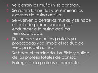 Se cierran las muflas y se aprietan. Se abren las muflas y se eliminan los excesos de resina acrilica. Se vuelven a cerrar las muflas y se hace el ciclo de polimerizacion para endurecer a la resina acrilica termoactivada. Despues se sacan las protesis ya procesadas y se limpia el residuo de yeso paris del acrilico. Se hace el terminado, bru ñido y pulido de las protesis totales de acrilico. Entrega de la protesis al paciente. 