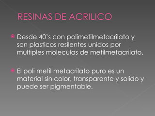 Desde 40 ’s con polimetilmetacrilato y son plasticos resilentes unidos por multiples moleculas de metilmetacrilato. El poli metil metacrilato puro es un material sin color, transparente y solido y puede ser pigmentable. 