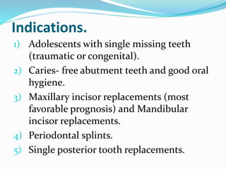 Indications.
1) Adolescents with single missing teeth
(traumatic or congenital).
2) Caries- free abutment teeth and good oral
hygiene.
3) Maxillary incisor replacements (most
favorable prognosis) and Mandibular
incisor replacements.
4) Periodontal splints.
5) Single posterior tooth replacements.
 
