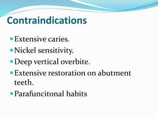 Contraindications
Extensive caries.
Nickel sensitivity.
Deep vertical overbite.
Extensive restoration on abutment
teeth.
Parafuncitonal habits
 