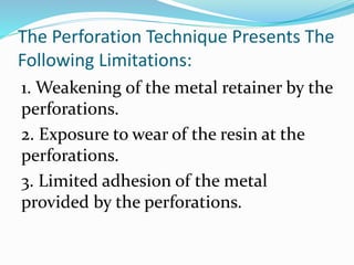 The Perforation Technique Presents The
Following Limitations:
1. Weakening of the metal retainer by the
perforations.
2. Exposure to wear of the resin at the
perforations.
3. Limited adhesion of the metal
provided by the perforations.
 