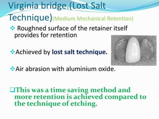 Virginia bridge.(Lost Salt
Technique)(Medium Mechanical Retention)
 Roughned surface of the retainer itself
provides for retention
Achieved by lost salt technique.
Air abrasion with aluminium oxide.
This was a time saving method and
more retention is achieved compared to
the technique of etching.
 