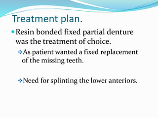 Treatment plan.
Resin bonded fixed partial denture
was the treatment of choice.
As patient wanted a fixed replacement
of the missing teeth.
Need for splinting the lower anteriors.
 