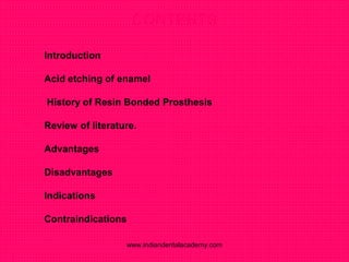 CONTENTS
 Introduction
 Acid etching of enamel
 History of Resin Bonded Prosthesis
 Review of literature.
 Advantages
 Disadvantages
 Indications
 Contraindications
www.indiandentalacademy.com
 