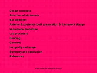  Design concepts
 Selection of abutments
 Bur selection
 Anterior & posterior tooth preparation & framework design
 Impression procedure
 Lab procedure
 Bonding
 Cements
 Longevity and scope
 Summary and conclusion
 References
www.indiandentalacademy.com
 