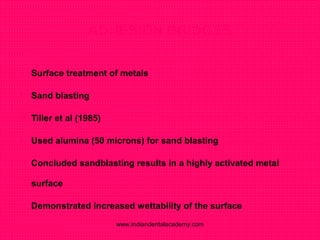 ADHESION BRIDGES
 Surface treatment of metals
 Sand blasting
 Tiller et al (1985)
 Used alumina (50 microns) for sand blasting
 Concluded sandblasting results in a highly activated metal
surface
 Demonstrated increased wettability of the surface
www.indiandentalacademy.com
 