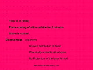 SILICOATER CLASSICAL
 Tiller et al (1984)
 Flame coating of silica carbide for 5 minutes
 Silane is coated
Disadvantage – expensive
Uneven distribution of flame
Chemically unstable silica layers
No Protection ,of the layer formed
www.indiandentalacademy.com
 