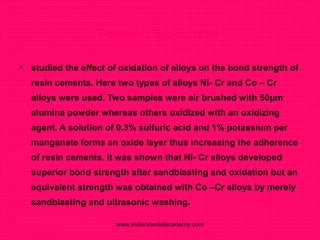 TANAKA T. ET AL (1986)
• studied the effect of oxidation of alloys on the bond strength of
resin cements. Here two types of alloys Ni- Cr and Co – Cr
alloys were used. Two samples were air brushed with 50μm
alumina powder whereas others oxidized with an oxidizing
agent. A solution of 0.3% sulfuric acid and 1% potassium per
manganate forms an oxide layer thus increasing the adherence
of resin cements. It was shown that Ni- Cr alloys developed
superior bond strength after sandblasting and oxidation but an
equivalent strength was obtained with Co –Cr alloys by merely
sandblasting and ultrasonic washing.
www.indiandentalacademy.com
 
