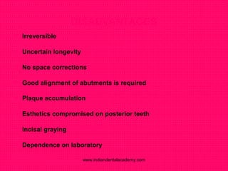 DISADVANTAGES
 Irreversible
 Uncertain longevity
 No space corrections
 Good alignment of abutments is required
 Plaque accumulation
 Esthetics compromised on posterior teeth
 Incisal graying
 Dependence on laboratory
www.indiandentalacademy.com
 