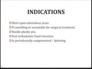 INDICATIONS
0 Short span edentulous areas
0 Pt unwilling or unsuitable for surgical treatment.
0 Needle phobic pts.
0 Post orthodontic fixed retention
0 In periodontally compromised - Splinting
 